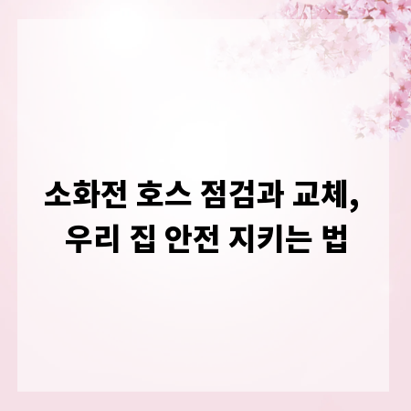 소화전 호스 점검과 교체, 우리 집 안전 지키는 법
