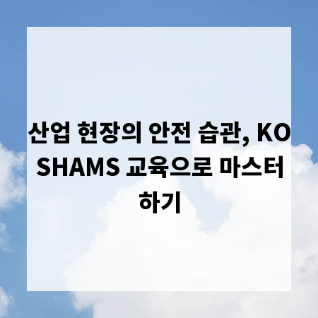 산업 현장의 안전 습관, KOSHAMS 교육으로 마스터하기