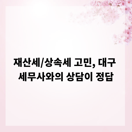 재산세/상속세 고민, 대구 세무사와의 상담이 정답