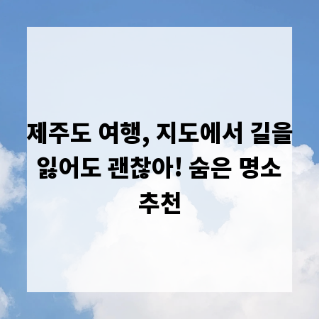 제주도 여행, 지도에서 길을 잃어도 괜찮아! 숨은 명소 추천