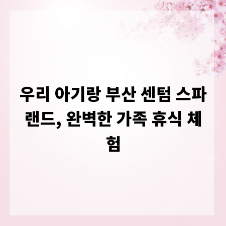 우리 아기랑 부산 센텀 스파랜드, 완벽한 가족 휴식 체험
