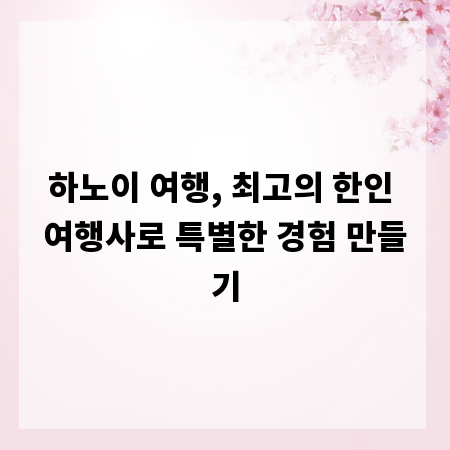 하노이 여행, 최고의 한인 여행사로 특별한 경험 만들기
